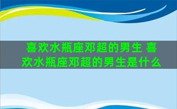 喜欢水瓶座邓超的男生 喜欢水瓶座邓超的男生是什么